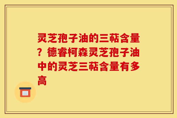 灵芝孢子油的三萜含量?德睿柯森灵芝孢子油中的灵芝三萜含量有多高-第1张图片-灵芝之家 灵芝孢子油的三萜含量?德睿柯森灵芝孢子油中的灵芝三萜含量有多高-第1张图片-灵芝之家