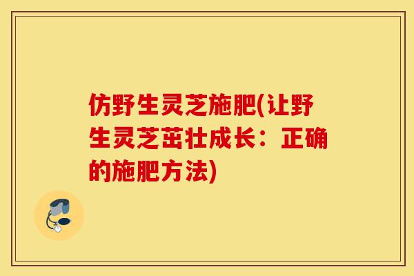 仿野生灵芝施肥(让野生灵芝茁壮成长:正确的施肥方法)-第1张图片-灵芝之家 仿野生灵芝施肥(让野生灵芝茁壮成长:正确的施肥方法)-第1张图片-灵芝之家