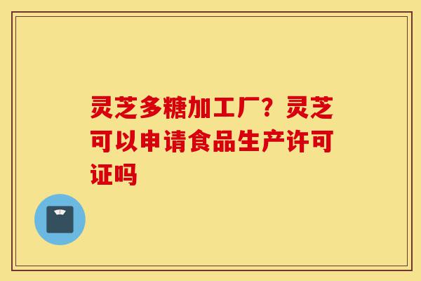 灵芝多糖加工厂?灵芝可以申请食品生产许可证吗-第1张图片-灵芝之家 灵芝多糖加工厂?灵芝可以申请食品生产许可证吗-第1张图片-灵芝之家