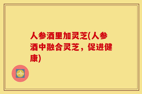 人参酒里加灵芝(人参酒中融合灵芝,促进健康)-第1张图片-灵芝之家 人参酒里加灵芝(人参酒中融合灵芝,促进健康)-第1张图片-灵芝之家