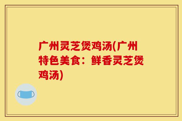 广州灵芝煲鸡汤(广州特色美食:鲜香灵芝煲鸡汤)-第1张图片-灵芝之家 广州灵芝煲鸡汤(广州特色美食:鲜香灵芝煲鸡汤)-第1张图片-灵芝之家