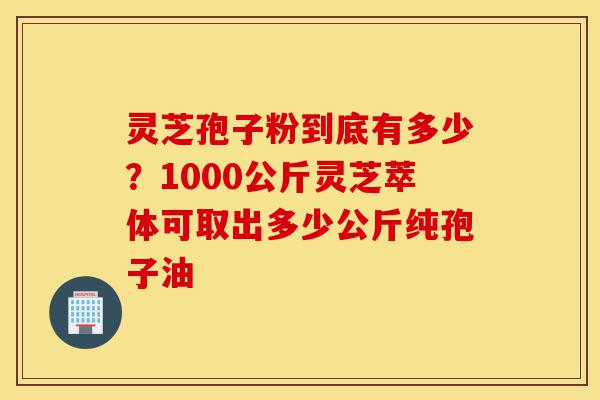 灵芝孢子粉到底有多少?1000公斤灵芝萃体可取出多少公斤纯孢子油-第1张图片-灵芝之家 灵芝孢子粉到底有多少?1000公斤灵芝萃体可取出多少公斤纯孢子油-第1张图片-灵芝之家