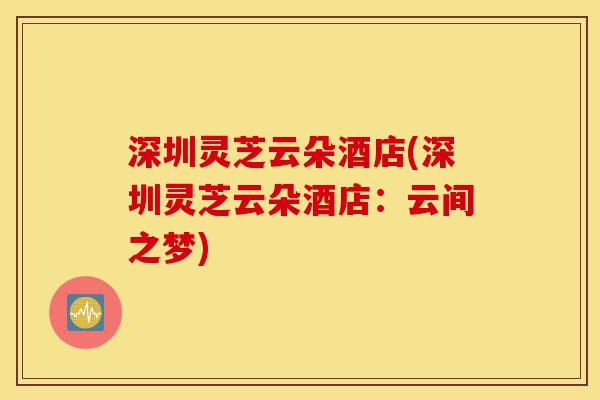 深圳灵芝云朵酒店(深圳灵芝云朵酒店:云间之梦)-第1张图片-灵芝之家 深圳灵芝云朵酒店(深圳灵芝云朵酒店:云间之梦)-第1张图片-灵芝之家