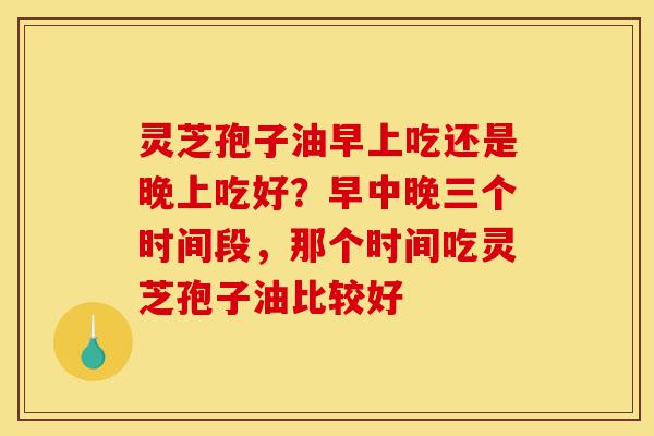灵芝孢子油早上吃还是晚上吃好?早中晚三个时间段,那个时间吃灵芝孢子油比较好-第1张图片-灵芝之家 灵芝孢子油早上吃还是晚上吃好?早中晚三个时间段,那个时间吃灵芝孢子油比较好-第1张图片-灵芝之家