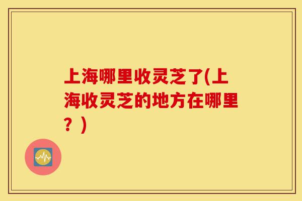 上海哪里收灵芝了(上海收灵芝的地方在哪里?)-第1张图片-灵芝之家 上海哪里收灵芝了(上海收灵芝的地方在哪里?)-第1张图片-灵芝之家