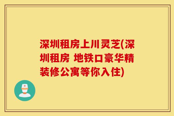 深圳租房上川灵芝(深圳租房 地铁口豪华精装修公寓等你入住)-第1张图片-灵芝之家 深圳租房上川灵芝(深圳租房 地铁口豪华精装修公寓等你入住)-第1张图片-灵芝之家
