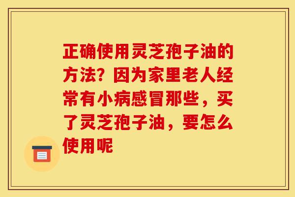 正确使用灵芝孢子油的方法？因为家里老人经常有小病感冒那些，买了灵芝孢子油，要怎么使用呢-第1张图片-灵芝之家