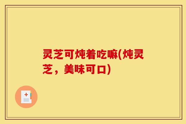 灵芝可炖着吃嘛(炖灵芝,美味可口)-第1张图片-灵芝之家 灵芝可炖着吃嘛(炖灵芝,美味可口)-第1张图片-灵芝之家