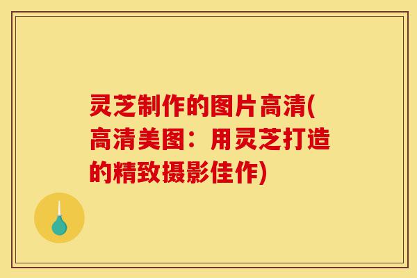 灵芝制作的图片高清(高清美图：用灵芝打造的精致摄影佳作)-第1张图片-灵芝之家
