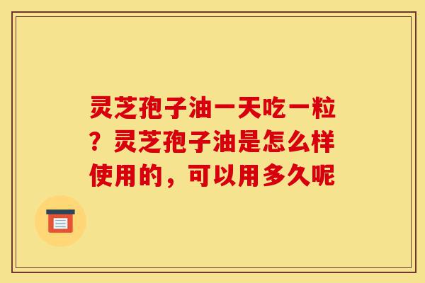 灵芝孢子油一天吃一粒？灵芝孢子油是怎么样使用的，可以用多久呢-第1张图片-灵芝之家