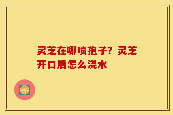 灵芝在哪喷孢子?灵芝开口后怎么浇水-第1张图片-灵芝之家 灵芝在哪喷孢子?灵芝开口后怎么浇水-第1张图片-灵芝之家