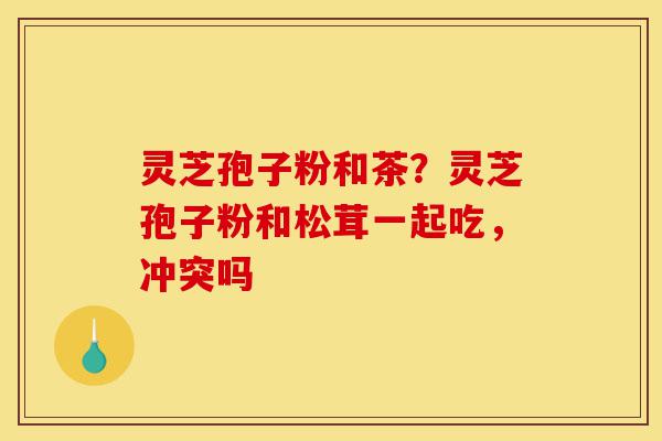 灵芝孢子粉和茶?灵芝孢子粉和松茸一起吃,冲突吗-第1张图片-灵芝之家 灵芝孢子粉和茶?灵芝孢子粉和松茸一起吃,冲突吗-第1张图片-灵芝之家
