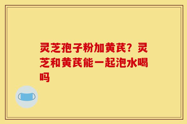 灵芝孢子粉加黄芪？灵芝和黄芪能一起泡水喝吗-第1张图片-灵芝之家