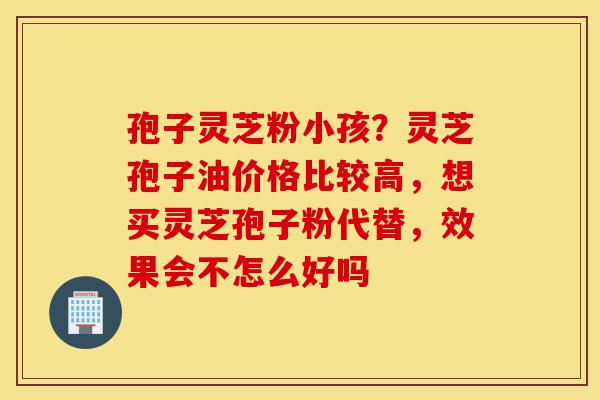 孢子灵芝粉小孩?灵芝孢子油价格比较高,想买灵芝孢子粉代替,效果会不怎么好吗-第1张图片-灵芝之家 孢子灵芝粉小孩?灵芝孢子油价格比较高,想买灵芝孢子粉代替,效果会不怎么好吗-第1张图片-灵芝之家