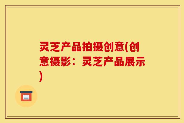 灵芝产品拍摄创意(创意摄影:灵芝产品展示)-第1张图片-灵芝之家 灵芝产品拍摄创意(创意摄影:灵芝产品展示)-第1张图片-灵芝之家