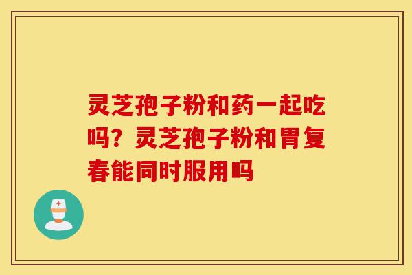 灵芝孢子粉和药一起吃吗?灵芝孢子粉和胃复春能同时服用吗-第1张图片-灵芝之家 灵芝孢子粉和药一起吃吗?灵芝孢子粉和胃复春能同时服用吗-第1张图片-灵芝之家