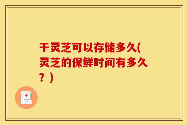 干灵芝可以存储多久(灵芝的保鲜时间有多久?)-第1张图片-灵芝之家 干灵芝可以存储多久(灵芝的保鲜时间有多久?)-第1张图片-灵芝之家