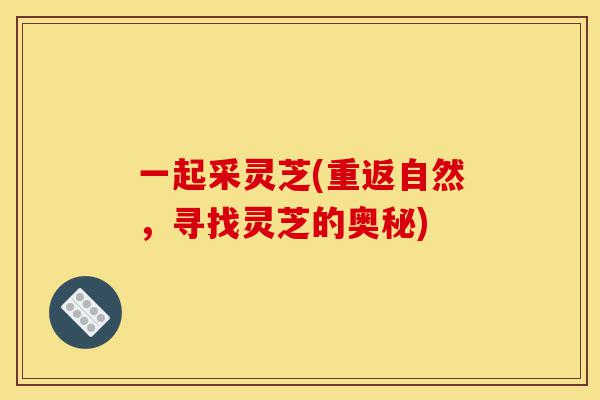 一起采灵芝(重返自然,寻找灵芝的奥秘)-第1张图片-灵芝之家 一起采灵芝(重返自然,寻找灵芝的奥秘)-第1张图片-灵芝之家