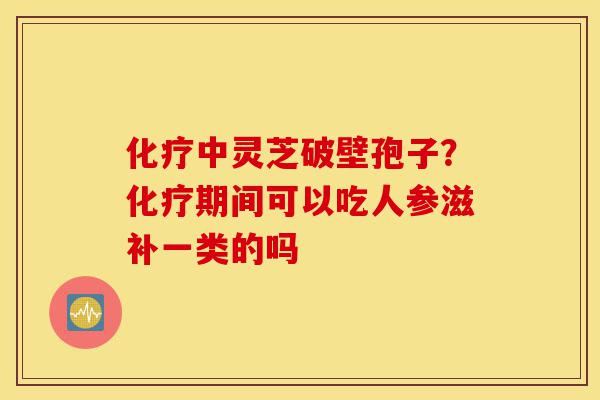 化疗中灵芝破壁孢子?化疗期间可以吃人参滋补一类的吗-第1张图片-灵芝之家 化疗中灵芝破壁孢子?化疗期间可以吃人参滋补一类的吗-第1张图片-灵芝之家