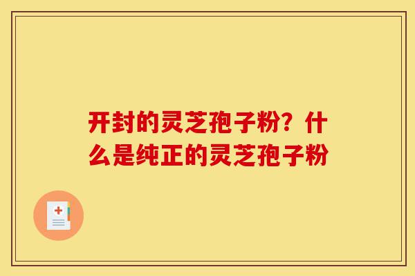 开封的灵芝孢子粉?什么是纯正的灵芝孢子粉-第1张图片-灵芝之家 开封的灵芝孢子粉?什么是纯正的灵芝孢子粉-第1张图片-灵芝之家