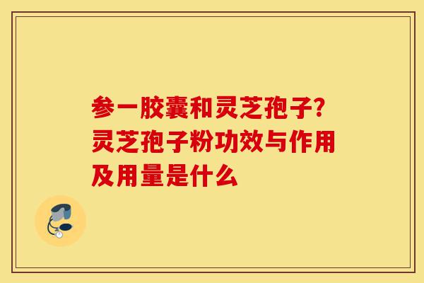 参一胶囊和灵芝孢子？灵芝孢子粉功效与作用及用量是什么-第1张图片-灵芝之家