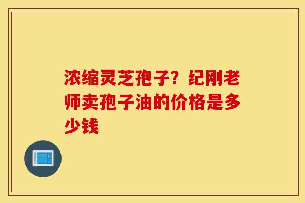 浓缩灵芝孢子?纪刚老师卖孢子油的价格是多少钱-第1张图片-灵芝之家 浓缩灵芝孢子?纪刚老师卖孢子油的价格是多少钱-第1张图片-灵芝之家