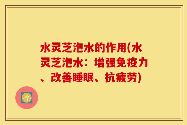 水灵芝泡水的作用(水灵芝泡水：增强免疫力、改善睡眠、抗疲劳)-第1张图片-灵芝之家