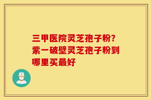三甲医院灵芝孢子粉?紫一破壁灵芝孢子粉到哪里买最好-第1张图片-灵芝之家 三甲医院灵芝孢子粉?紫一破壁灵芝孢子粉到哪里买最好-第1张图片-灵芝之家