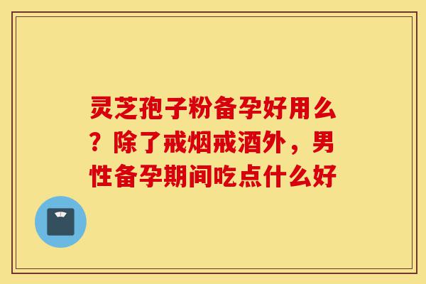 灵芝孢子粉备孕好用么？除了戒烟戒酒外，男性备孕期间吃点什么好-第1张图片-灵芝之家