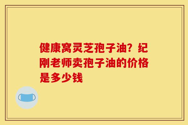 健康窝灵芝孢子油?纪刚老师卖孢子油的价格是多少钱-第1张图片-灵芝之家 健康窝灵芝孢子油?纪刚老师卖孢子油的价格是多少钱-第1张图片-灵芝之家