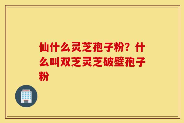 仙什么灵芝孢子粉?什么叫双芝灵芝破壁孢子粉-第1张图片-灵芝之家 仙什么灵芝孢子粉?什么叫双芝灵芝破壁孢子粉-第1张图片-灵芝之家