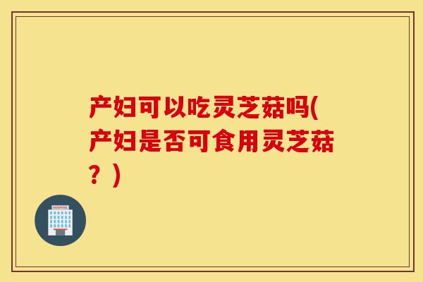 产妇可以吃灵芝菇吗(产妇是否可食用灵芝菇?)-第1张图片-灵芝之家 产妇可以吃灵芝菇吗(产妇是否可食用灵芝菇?)-第1张图片-灵芝之家