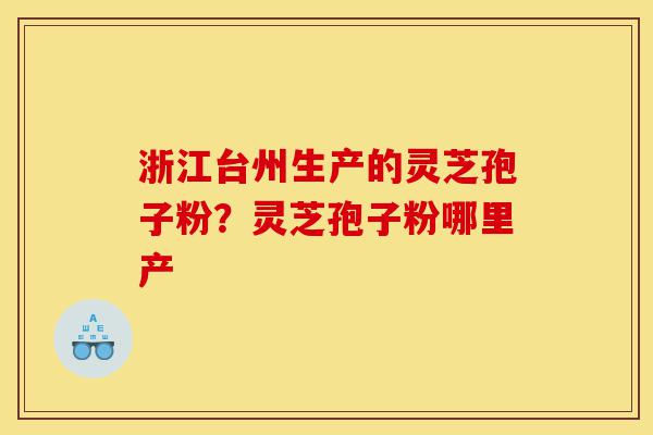 浙江台州生产的灵芝孢子粉？灵芝孢子粉哪里产-第1张图片-灵芝之家