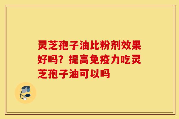 灵芝孢子油比粉剂效果好吗？提高免疫力吃灵芝孢子油可以吗-第1张图片-灵芝之家