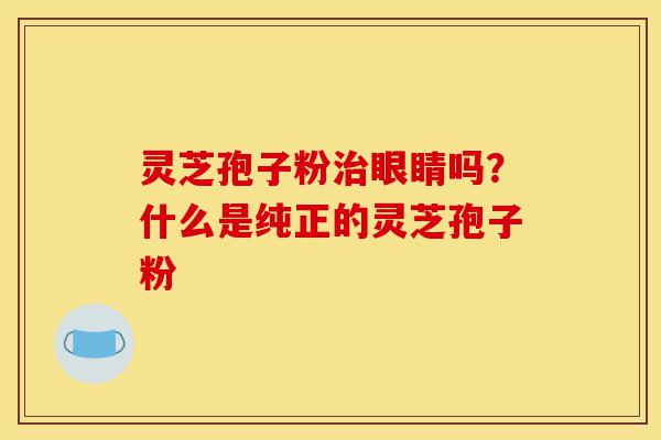 灵芝孢子粉治眼睛吗?什么是纯正的灵芝孢子粉-第1张图片-灵芝之家 灵芝孢子粉治眼睛吗?什么是纯正的灵芝孢子粉-第1张图片-灵芝之家