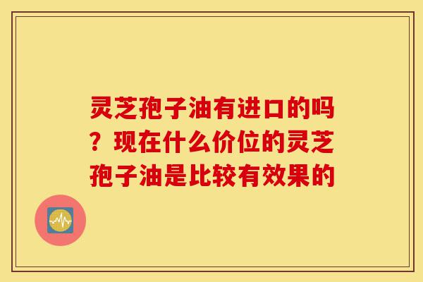 灵芝孢子油有进口的吗?现在什么价位的灵芝孢子油是比较有效果的-第1张图片-灵芝之家 灵芝孢子油有进口的吗?现在什么价位的灵芝孢子油是比较有效果的-第1张图片-灵芝之家