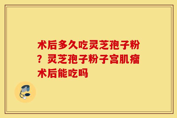 术后多久吃灵芝孢子粉?灵芝孢子粉子宫肌瘤术后能吃吗-第1张图片-灵芝之家 术后多久吃灵芝孢子粉?灵芝孢子粉子宫肌瘤术后能吃吗-第1张图片-灵芝之家