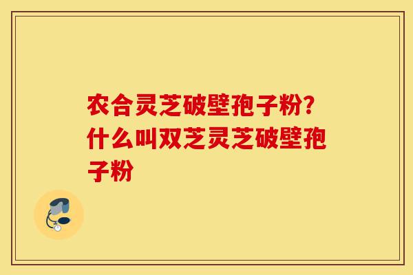 农合灵芝破壁孢子粉?什么叫双芝灵芝破壁孢子粉-第1张图片-灵芝之家 农合灵芝破壁孢子粉?什么叫双芝灵芝破壁孢子粉-第1张图片-灵芝之家
