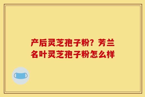 产后灵芝孢子粉？芳兰名叶灵芝孢子粉怎么样-第1张图片-灵芝之家