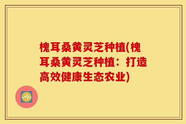 槐耳桑黄灵芝种植(槐耳桑黄灵芝种植:打造高效健康生态农业)-第1张图片-灵芝之家 槐耳桑黄灵芝种植(槐耳桑黄灵芝种植:打造高效健康生态农业)-第1张图片-灵芝之家