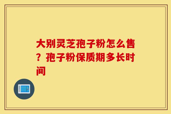 大别灵芝孢子粉怎么售?孢子粉保质期多长时间-第1张图片-灵芝之家 大别灵芝孢子粉怎么售?孢子粉保质期多长时间-第1张图片-灵芝之家
