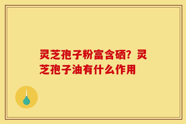 灵芝孢子粉富含硒？灵芝孢子油有什么作用-第1张图片-灵芝之家