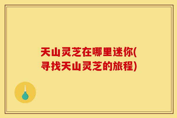 天山灵芝在哪里迷你(寻找天山灵芝的旅程)-第1张图片-灵芝之家