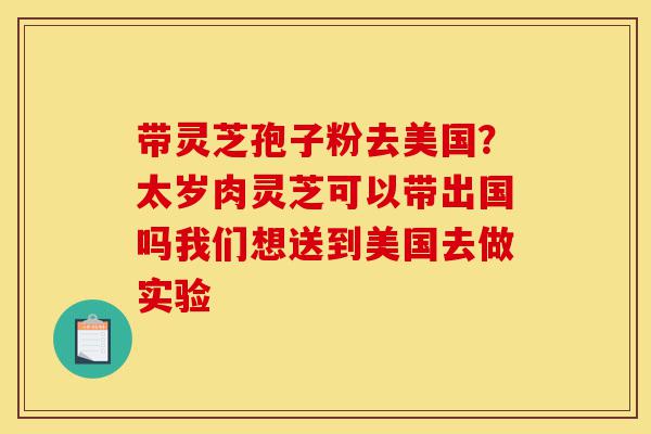 带灵芝孢子粉去美国?太岁肉灵芝可以带出国吗我们想送到美国去做实验-第1张图片-灵芝之家 带灵芝孢子粉去美国?太岁肉灵芝可以带出国吗我们想送到美国去做实验-第1张图片-灵芝之家