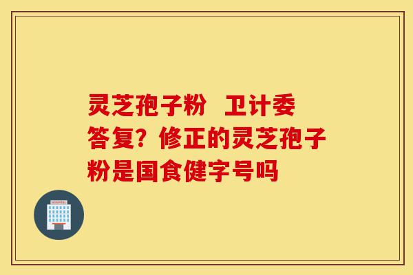 灵芝孢子粉  卫计委答复？修正的灵芝孢子粉是国食健字号吗-第1张图片-灵芝之家