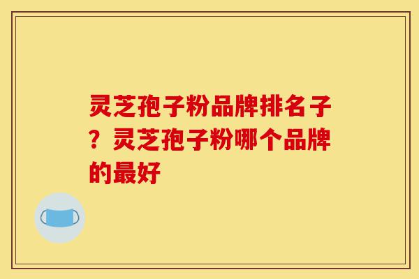灵芝孢子粉品牌排名子？灵芝孢子粉哪个品牌的最好-第1张图片-灵芝之家