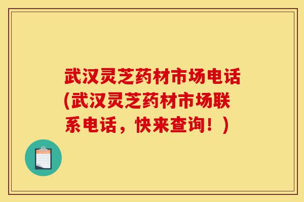 武汉灵芝药材市场电话(武汉灵芝药材市场联系电话，快来查询！)-第1张图片-灵芝之家
