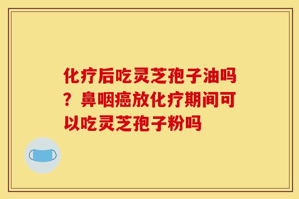 化疗后吃灵芝孢子油吗？鼻咽癌放化疗期间可以吃灵芝孢子粉吗-第1张图片-灵芝之家