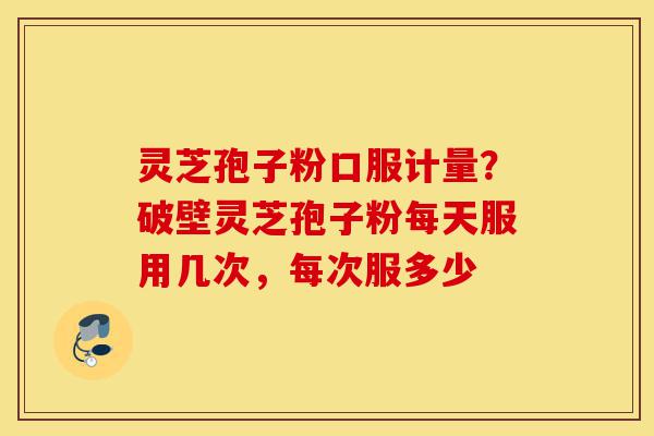 灵芝孢子粉口服计量？破壁灵芝孢子粉每天服用几次，每次服多少-第1张图片-灵芝之家