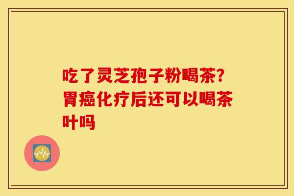 吃了灵芝孢子粉喝茶？胃癌化疗后还可以喝茶叶吗-第1张图片-灵芝之家